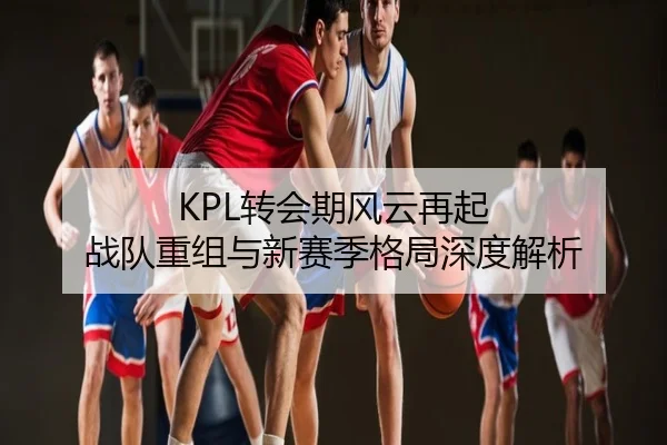 KPL转会期风云再起 战队重组与新赛季格局深度解析