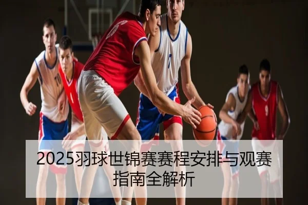 2025羽球世锦赛赛程安排与观赛指南全解析