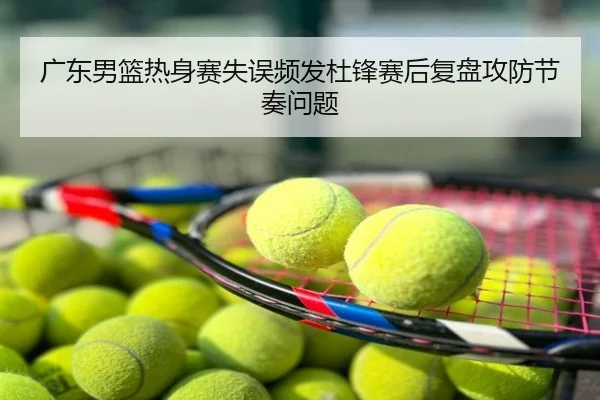 广东男篮热身赛失误频发杜锋赛后复盘攻防节奏问题