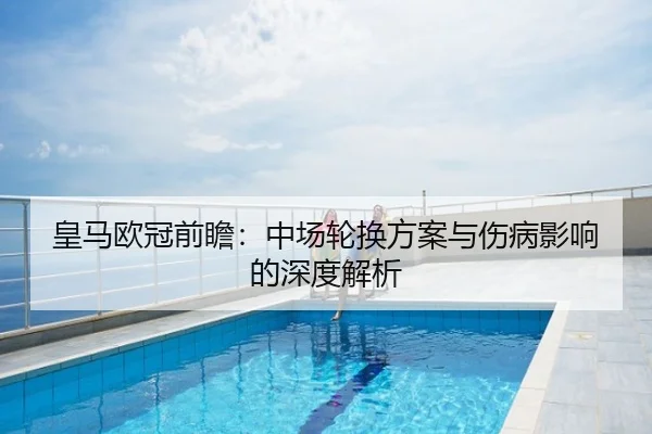 皇马欧冠前瞻：中场轮换方案与伤病影响的深度解析