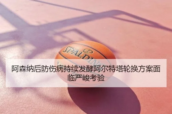 阿森纳后防伤病持续发酵阿尔特塔轮换方案面临严峻考验