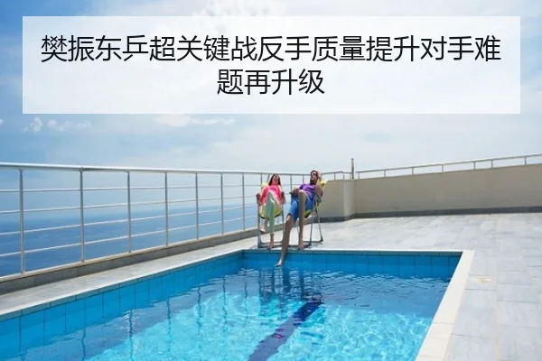 樊振东乒超关键战反手质量提升对手难题再升级